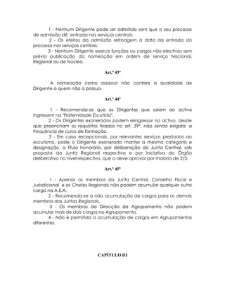 1 - Nenhum Dirigente pode ser admitido sem que o seu processo
de admissão dê entrada nos serviços centrais.
       2 - Os efeitos da admissão retroagem à data da entrada do
processo nos serviços centrais.
      3 - Nenhum Dirigente exerce funções ou cargos não electivos sem
prévia publicação da nomeação em ordem de serviço Nacional,
Regional ou de Núcleo.

                                Art.º 43º

        A nomeação como assessor não confere a qualidade de
Dirigente a quem não a possua.

                                Art.º 44º

        1 - Recomenda-se que os Dirigentes que saiam do activo
ingressem na "Fraternidade Escutista".
       2 - Os Dirigentes exonerados podem reingressar no activo, desde
que preencham os requisitos fixados no art. 39º, não sendo exigida a
frequência de curso de formação.
        3 - Em caso excepcionais, por relevantes serviços prestados ao
escutismo, pode o Dirigente exonerado manter a mesma categoria e
designação, a título honorário, por deliberação da Junta Central, sob
proposta da Junta Regional respectiva e por iniciativa do Órgão
deliberativo no nível respectivo, que a deve aprovar por maioria de 2/3.

                                Art.º 45º

         1 - Apenas os membros da Junta Central, Conselho Fiscal e
Jurisdicional e os Chefes Regionais não podem acumular qualquer outro
cargo na A.E.A.
        2 - Recomenda-se a não acumulação de cargos para os demais
membros das Juntas Regionais.
         3 - Os membros da Direcção de Agrupamento não podem
acumular mais de dois cargos no Agrupamento.
        4 - Não é permitida a acumulação de cargos em Agrupamentos
diferentes.




                             CAPÍTULO III
 