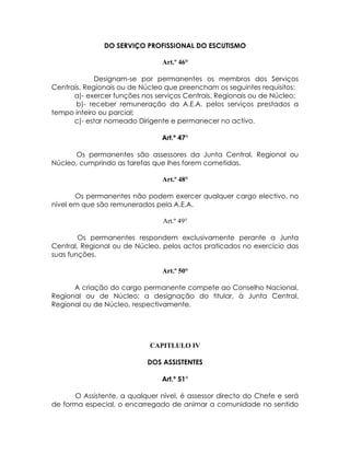 DO SERVIÇO PROFISSIONAL DO ESCUTISMO

                                Art.º 46°

             Designam-se por permanentes os membros dos Serviços
Centrais, Regionais ou de Núcleo que preencham os seguintes requisitos:
      a)- exercer funções nos serviços Centrais, Regionais ou de Núcleo;
       b)- receber remuneração da A.E.A. pelos serviços prestados a
tempo inteiro ou parcial;
      c)- estar nomeado Dirigente e permanecer no activo.

                                Art.º 47°

      Os permanentes são assessores da Junta Central, Regional ou
Núcleo, cumprindo as tarefas que lhes forem cometidas.

                                Art.º 48°

       Os permanentes não podem exercer qualquer cargo electivo, no
nível em que são remunerados pela A.E.A.

                                Art.º 49°

        Os permanentes respondem exclusivamente perante a Junta
Central, Regional ou de Núcleo, pelos actos praticados no exercício das
suas funções.

                                Art.º 50°

      A criação do cargo permanente compete ao Conselho Nacional,
Regional ou de Núcleo; a designação do titular, à Junta Central,
Regional ou de Núcleo, respectivamente.




                             CAPITLULO IV

                            DOS ASSISTENTES

                                Art.º 51°

       O Assistente, a qualquer nível, é assessor directo do Chefe e será
de forma especial, o encarregado de animar a comunidade no sentido
 