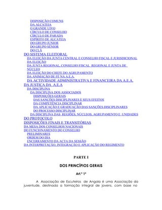 DISPOSIÇÃO COMUNS
   DA ALCATEIA
   O GRANDE UIVO
   CÍRCULO DE CONSELHO
   CÍRCULO DE PARADA
   ESPÍRITO DE ALCATEIA
   DO GRUPO JUNIOR
   DO GRUPO SÉNIOR
   DO CLÃ
DO SISTEMA ELEITORAL
 DA ELEIÇÃO DA JUNTA CENTRAL E CONSELHO FISCAL E JURISDICIONAL
 DA ELEIÇÃO
 DA JUNTA REGIONAL, CONSELHO FISCAL REGIONAL E JUNTA DE
 NÚCLEO
 DA ELEIÇÃO DO CHEFE DO AGRUPAMENTO
 DA ANIMAÇÃO DE FÉ NA A.E.A.
 DA ACTIVIDADE ADMINISTRATIVA E FINANCEIRA DA A.E.A.
DA JUSTIÇA DA A.E.A
 DA DISCIPLINA
  DA DISCIPLINA DOS ASSOCIADOS
    DISPOSIÇÕES GERAIS
    DAS SANÇÕES DISCIPLINARES E SEUS EFEITOS
    DA COMPETÊNCIA DISCIPLINAR
    DA APLICAÇÃO E GRADUAÇÃO DAS SANÇÕES DISCIPLINARES
    DO PROCESSO DISCIPLINAR
  DA DISCIPLINA DAS REGIÕES, NÚCLEOS, AGRUPAMENTO E UNIDADES
DO PROTOCOLO
DISPOSIÇÕES FINAIS E TRANSITÓRIAS
DA MESA DOS CONSELHOS NACIONAIS
DO FUNCIONAMENTO DO CONSELHO
 PRELIMINARES
 ORDEM DO DIA
 ENCERRAMENTO DA ACTA DA SESSÃO
DA INTERPRETAÇÃO, INTEGRAÇÃO E APLICAÇÃO DO REGIMENTO


                           PARTE I

                   DOS PRINCÍPIOS GERAIS

                            Art.º 1º

       A Associação de Escuteiros de Angola é uma Associação da
juventude, destinada a formação integral de jovens, com base no
 