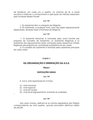 de fortalecer, em cada um, o espírito na vivência da fé, a moral
escutista e melhorar o conhecimento e aplicação do método adoptado
pelo fundador Baden-Powell.

                                 Art.º 52°

      1- Os Assistentes têm a categoria de Dirigente.
      2- Os Assistentes, a qualquer nível, caso não sejam expressamente
dispensados, deverão fazer a Promessa de Dirigente.

                                 Art.º 53°

        1- O Assistente Nacional, é nomeado pela Junta Central sob
proposta do Conselho de Assistentes, os Assistentes Regionais e os
Assistentes dos Agrupamentos serão nomeados pelos respectivos Chefes
Regionais sob proposta da autoridade eclesiástica do seu credo.
        2- O conselho de assistentes é formado pelos assistentes principais
de cada credo.



                                PARTE V

           DA ORGANIZAÇÃO E ORIENTAÇÃO DA A.E.A.

                                 TÍTULO I

                          DISPOSIÇÕES GERAIS

                                 Art.º 54º

      A A.E.A. está organizada em 4 níveis:

      a) - nível nacional;
      b) - nível regional;
      c) - nível de núcleo;
      d) - nível local (agrupamento, incluindo as unidades).
´

                                 Art.º 55º

       Nos casos omissos, aplicam-se as normas reguladoras dos Órgãos
correspondentes de nível superior, quando procedam idênticas razões
de decidir.
 