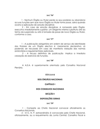 Art.º 56º

       1 - Nenhum Órgão ou titular perde os seus poderes ou abandona
as suas funções sem que novo Órgão ou titular tome posse, salvo quando
ocorra a aplicação de sanção disciplinar.
        2 - Em caso de sanção disciplinar, é nomeado pelo Órgão
executivo imediatamente superior, um Dirigente interino substituto até ao
termo da suspensão ou até à tomada de posse de novo Órgão ou titular,
conforme o caso.

                                Art.º 57º

       1 - A publicação obrigatória em ordem de serviço da identidade
dos titulares de um Órgão electivo é meramente declarativo, só
podendo ser recusada em caso de manifesta violação das normas
estatutárias e regulamentares aplicáveis.
        2 - A recusa definitiva de publicação implica a imediata
cessação do exercício de funções.

                                Art.º 58º

        A A.E.A. é superiormente orientada pelo Conselho Nacional
Plenário.


                               TÍTULO II

                       DOS ÓRGÃOS NACIONAIS

                               CAPÍTULO I

                      DOS CONSELHOS NACIONAIS

                               SECÇÃO I

                          DISPOSIÇÕES GERAIS

                                Art.º 59º

         1 - Compete ao Chefe Nacional convocar oficialmente os
Conselhos Nacionais.
        2 - O C. N. P. extraordinário é convocado pelo Chefe Nacional,
oficiosamente, ou a requerimento da Junta Central, Conselho Fiscal e
 