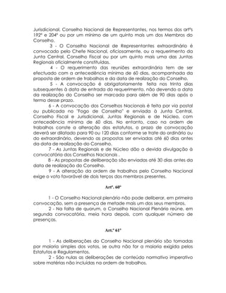 Jurisdicional, Conselho Nacional de Representantes, nos termos dos artºs
192º e 204º ou por um mínimo de um quinto mais um dos Membros do
Conselho.
         3 - O Conselho Nacional de Representantes extraordinário é
convocado pelo Chefe Nacional, oficiosamente, ou a requerimento da
Junta Central, Conselho Fiscal ou por um quinto mais uma das Juntas
Regionais oficialmente constituídas.
         4 - O requerimento das reuniões extraordinária tem de ser
efectuado com a antecedência mínima de 60 dias, acompanhada da
proposta de ordem de trabalhos e da data de realização do Conselho.
         5 - A convocação é obrigatoriamente feita nos trinta dias
subsequentes à data de entrada do requerimento, não devendo a data
da realização do Conselho ser marcada para além de 90 dias após o
termo desse prazo.
        6 - A convocação dos Conselhos Nacionais é feita por via postal
ou publicada no "Fogo de Conselho" e enviada à Junta Central,
Conselho Fiscal e Jurisdicional, Juntas Regionais e de Núcleo, com
antecedência mínima de 60 dias. No entanto, caso na ordem de
trabalhos conste a alteração dos estatutos, o prazo de convocação
deverá ser dilatado para 90 ou 120 dias conforme se trate do ordinário ou
do extraordinário, devendo as propostas ser enviadas até 60 dias antes
da data de realização do Conselho.
        7 - As Juntas Regionais e de Núcleo dão a devida divulgação à
convocatória dos Conselhos Nacionais .
        8 - As propostas de deliberação são enviadas até 30 dias antes da
data de realização do Conselho.
        9 - A alteração da ordem de trabalhos pelo Conselho Nacional
exige o voto favorável de dois terços dos membros presentes.

                                Artº. 60º

      1 - O Conselho Nacional plenário não pode deliberar, em primeira
convocação, sem a presença de metade mais um dos seus membros.
      2 - Na falta de quorum, o Conselho Nacional Plenário reúne, em
segunda convocatória, meia hora depois, com qualquer número de
presenças.

                                Art.º 61º

       1 - As deliberações do Conselho Nacional plenário são tomadas
por maioria simples dos votos, se outra não for a maioria exigida pelos
Estatutos e Regulamentos.
       2 - São nulas as deliberações de conteúdo normativo imperativo
sobre matérias não incluídas na ordem de trabalhos.
 