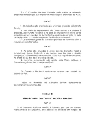3 - O Conselho Nacional Plenário pode sujeitar a referendo
propostas de resolução que impliquem modificações profundas da A.E.A.


                                Art.º 62º

       1 - Os trabalhos são orientados por um mesa presidida pelo Chefe
Escuta.
        2 - Em caso de impedimento do Chefe Escuta, o Conselho é
presidido, pelo Chefe Nacional e no caso de impedimento deste serão
presididos por um membro da Junta Central, designado por este; na falta
de designação, o conselho elege um Presidente para a sessão.
       3- Os restantes lugares da Mesa são providos de harmonia com o
regulamento do Conselho.

                                Art.º 63º

         1- As actas são enviadas à Junta Central, Conselho Fiscal e
Jurisdicional, Juntas Regionais e de Núcleo, que lhe dão a devida
divulgação, considerando-se aprovadas, caso não hajam reclamações,
no prazo de 30 dias após a sua expedição.
         2- Havendo reclamação não aceite pela Mesa, delibera o
Conselho seguinte sobre a sua procedência.

                                Art.º 64º

        Os Conselhos Nacionais realizam-se sempre que possível, na
capital do País.

                                Art.º 65º

        Todos os membros        do    Conselho   devem   apresentar-se
correctamente uniformizados.



                               SECÇÃO II

         ESPECIFICIDADES DO CONSELHO NACIONAL PLENÁRIO

                                Art.º 66º

   1- O Conselho Nacional Plenário é formado por por um número
representativo de Dirigentes, que poderá ser alterado em função do
 