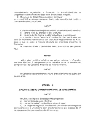 dsenvolvimento organizativo e financeiro da Associação.todos os
Dirigentes oficialmente nomeados e em efectividade funções.
    2- O número de Dirigentes que podem participar
em cada C.N.P. é, atempadamente, fixado pela Junta Central, ouvido o
Conselho Fiscal e Jurisdicional.

                                Art.º 67º

      Constitui matéria da competência do Conselho Nacional Plenário:
      a) - votar o texto ou alterações dos Estatutos;
      b) - eleger a Junta Central e o Conselho Fiscal e Jurisdicional;
      c) - demitir a Junta Central e Conselho Fiscal e Jurisdicional em
caso de manifesta inobservância dos Estatutos e Regulamentos da A.E.A.
para o que se exige a maioria absoluta dos membros presentes no
Conselho.
      d) - deliberar sobre o destino dos bens, em caso de extinção da
AEA.


                                Art.º 68º

      Além das matérias referidas no artigo anterior, o Conselho
Nacional Plenário é competente para deliberar sobre as matérias da
competência do Conselho Nacional de Representantes.

                                Art.º 69º

      O Conselho Nacional Plenário reúne ordinariamente de quatro em
quatro anos.



                              SECÇÃO        III

     ESPECIFICIDADES DO CONSELHO NACIONAL DE REPRESENTANTES

                                Art.º 70º

       O C.N.R. é composto pelos seguintes Dirigentes:
       a) - os membros da Junta Central;
       b) - os membros do Conselho Fiscal eJjurisdicional;
       c) - Os dirigentes regionais titulares mais um número de delegados
correspondentes a um décimo com arredondamento por excesso do n.º
de agrupamentos que constem do último censo.
 