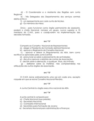 d) - O Coordenador e o Assistente das Regiões sem Junta
Regional;
         e) - Três Delegados dos Departamentos dos serviços centrais
eleitos entre si;
        f) - um representante por cada Junta de Núcleo.
        g) - Os membros da mesa;

       Único - para funcionar como órgão permanente de assessoria,
poderá o chefe Nacional, nomear um grupo, nunca superior a 10
membros do C.N.R., para o coadjuvarem na implementação das
decisões tomadas.


                                Art.° 71º

        Compete ao Conselho Nacional de Representantes:
        a) - eleger o Presidente da Comissão eleitoral Nacional;
        b) - aprovar o Regimento do Conselho Nacional;
         c) - aprovar e alterar os Regulamentos da AEA, bem como
rectificar os aprovados pela Junta Central;
        d) - pronunciar-se sobre o planeamento de actividades;
        e) - discutir e aprovar o relatório de contas de Associação;
        f) - decidir sobre a alienação, a qualquer título, dos imóveis;
          g) - deliberar sobre as matérias não compreendidas nas
atribuições dos outros órgãos da associação.


                                Art.° 72º

      O C.N.R. reúne ordinariamente uma vez em cada ano, excepto
naquele em que se reúne Conselho Nacional Plenário.

                                Art.° 73º

      A Junta Central é o órgão executivo nacional da AEA.

                                Art.° 74º

      A junta central é composta por:
      a) - Chefe Nacional (que preside);
      b) - Secretário Nacional;
      c) – Comissário Internacional
      d) - Secretário para Formação de Jovens;
      e) - Secretario Nacional para administração e Finanças;
 