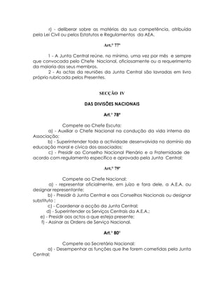 r) - deliberar sobre as matérias da sua competência, atribuída
pela Lei Civil ou pelos Estatutos e Regulamentos da AEA.

                                 Art.° 77º

       1 - A Junta Central reúne, no mínimo, uma vez por mês e sempre
que convocada pelo Chefe Nacional, oficiosamente ou a requerimento
da maioria dos seus membros.
       2 - As actas da reuniões da Junta Central são lavradas em livro
próprio rubricada pelos Presentes.


                               SECÇÃO IV

                        DAS DIVISÕES NACIONAIS

                                 Art.° 78º

              Compete ao Chefe Escuta:
       a) - Auxiliar o Chefe Nacional na condução da vida interna da
Associação;
       b) - Superintender toda a actividade desenvolvida no domínio da
educação moral e cívica dos associados;
       c) - Presidir ao Conselho Nacional Plenário e a Fraternidade de
acordo com regulamento específico e aprovado pela Junta Central;

                                 Art.° 79º

                Compete ao Chefe Nacional:
         a) - representar oficialmente, em juízo e fora dele, a A.E.A. ou
designar representante;
        b) - Presidir á Junta Central e aos Conselhos Nacionais ou designar
substituto ;
        c) - Coordenar a acção da Junta Central;
       d) - Superintender os Serviços Centrais da A.E.A.;
   e) - Presidir aos actos a que esteja presente;
    f) - Assinar as Ordens de Serviço Nacional.

                                 Art.° 80º

             Compete ao Secretário Nacional:
      a) - Desempenhar as funções que lhe forem cometidas pela Junta
Central;
 
