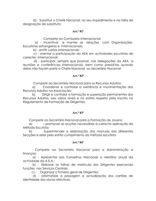 b) - Substituir o Chefe Nacional, no seu impedimento e na falta de
designação de substituto;

                                 Art.° 81º

                Compete ao Comissário Internacional:
         a) - Incentivar e manter as relações com Organizações
Escustistas estrangeiras e internacionais;
        b) - emitir cartas internacionais;
        c) - orientar a participação da AEA em actividades escutistas de
caracter Internacional;
        d) - participar, sempre que possível, nas delegações da AEA a
reuniões e conferências internacionais, bem como presidí-las quando
delas não façam parte o Chefe Nacional ou Secretário Nacional

                                 Art.° 82º

      Compete ao Secretário Nacional para os Recursos Adultos:
     a)     Coordenar e controlar a existência e movimentação dos
Recursos Adultos na Associação;
     b)     Dirigir e controlar a formação e superação permanentes dos
Recursos Adultos, aos vários níveis e no estrito respeito pelo inscrito no
Regulamento de Formação de Dirigentes.


                                 Art.° 83º

   Compete ao Secretário Nacional para a Formação de Jovens:
   a)        – promover as acções necessárias à correcta aplicação do
Mêtodo Escutista;
   b)         Superintender a elaboração dos manuais das diferentes
Secções e zelar pelo estrito cumprimento do mêtodo escutista

                                 Art.° 84°

        Compete ao Secretário Nacional para a Administração e
finanças:
       a) - Apresentar aos Conselhos Nacionais o relatório anual da
actividade da A.E.A.;
       b) - Elaborar as folhas de matrícula dos Dirigentes exercendo
funções nos Serviços Centrais;
      c) - Organizar o ficheiro geral de Dirigentes;
       d) - sistematizar a passagem e actualização dos cartões de
identidade dos sócios efectivos;
 