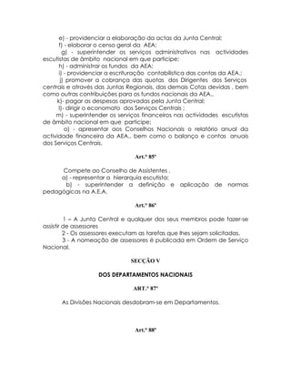 e) - providenciar a elaboração da actas da Junta Central;
      f) - elaborar o censo geral da AEA;
        g) - superintender os serviços administrativos nas actividades
escutistas de âmbito nacional em que participe;
      h) - administrar os fundos da AEA;
      i) - providenciar a escrituração contabilistica das contas da AEA.;
       j) promover a cobrança das quotas dos Dirigentes dos Serviços
centrais e através das Juntas Regionais, das demais Cotas devidas , bem
como outras contribuições para os fundos nacionais da AEA.,
     k)- pagar as despesas aprovadas pela Junta Central;
      l)- dirigir o economato dos Serviços Centrais ;
     m) - superintender os serviços financeiros nas actividades escutistas
de âmbito nacional em que participe;
         o) - apresentar aos Conselhos Nacionais o relatório anual da
actividade financeira da AEA., bem como o balanço e contas anuais
dos Serviços Centrais.

                                 Art.° 85º

     Compete ao Conselho de Assistentes .
     a) - representar a hierarquia escutista;
      b) - superintender a definição e aplicação de normas
pedagógicas na A.E.A.

                                 Art.° 86º

         1 – A Junta Central e qualquer dos seus membros pode fazer-se
assistir de assessores
         2 - Os assessores executam as tarefas que lhes sejam solicitadas.
         3 - A nomeação de assessores é publicada em Ordem de Serviço
Nacional.

                               SECÇÃO V

                    DOS DEPARTAMENTOS NACIONAIS

                                ART.° 87º

      As Divisões Nacionais desdobram-se em Departamentos.



                                 Art.° 88º
 