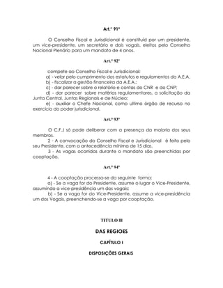 Art.° 91º

      O Conselho Fiscal e Jurisdicional é constituíd por um presidente,
um vice-presidente, um secretário e dois vogais, eleitos pelo Conselho
Nacional Plenário para um mandato de 4 anos.

                                Art.° 92º

       compete ao Conselho Fiscal e Jurisdicional:
      a) - velar pelo cumprimento dos estatutos e regulamentos da A.E.A.
      b) - fiscalizar a gestão financeira da A.E.A.;
      c) - dar parecer sobre o relatório e contas do CNR e do CNP;
      d) - dar parecer sobre matérias regulamentares, a solicitação da
Junta Central, Juntas Regionais e de Núcleo;
      e) - auxiliar o Chefe Nacional, como ultimo órgão de recurso no
exercício do poder jurisdicional.

                                Art.° 93º

       O C.F.J só pode deliberar com a presença da maioria dos seus
membros.
       2 - A convocação do Conselho Fiscal e Jurisdicional é feito pelo
seu Presidente, com a antecedência mínima de 15 dias.
       3 - As vagas ocorridas durante o mandato são preenchidas por
cooptação,

                                Art.° 94º

      4 - A cooptação processa-se da seguinte forma:
      a) - Se a vaga for do Presidente, assume o lugar o Vice-Presidente,
assumindo a vice-presidência um dos vogais;
      b) - Se a vaga for do Vice-Presidente, assume a vice-presidência
um dos Vogais, preenchendo-se a vaga por cooptação.



                               TITULO lll

                             DAS REGIOES

                               CAPÍTULO I

                         DISPOSIÇÕES GERAIS
 