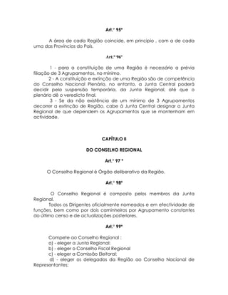 Art.° 95º

     A área de cada Região coincide, em principio , com a de cada
uma das Províncias do País.

                               Art.° 96º

        1 - para a constituição de uma Região é necessário a prévia
filiação de 3 Agrupamentos, no mínimo.
        2 - A constituição e extinção de uma Região são de competência
do Conselho Nacional Plenário, no entanto, a Junta Central poderá
decidir pela suspensão temporária, da Junta Regional, até que o
plenário dê o veredicto final.
         3 - Se da não existência de um mínimo de 3 Agrupamentos
decorrer a extinção de Região, cabe á Junta Central designar a Junta
Regional de que dependem os Agrupamentos que se mantenham em
actividade.



                             CAPÍTULO ll

                      DO CONSELHO REGIONAL

                               Art.° 97 º

     O Conselho Regional é Órgão deliberativo da Região.

                               Art.° 98º

        O Conselho Regional é composto pelos membros da Junta
Regional.
       Todos os Dirigentes oficialmente nomeados e em efectividade de
funções, bem como por dois caminheiros por Agrupamento constantes
do último censo e de actualizações posteriores.

                               Art.° 99º

      Compete ao Conselho Regional :
      a) - eleger a Junta Regional:
      b) - eleger o Conselho Fiscal Regional
      c) - eleger a Comissão Eleitoral;
      d) - eleger os delegados da Região ao Conselho Nacional de
Representantes;
 