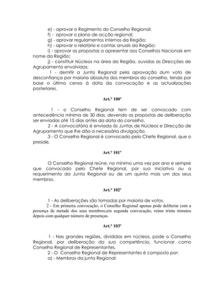 e) - aprovar o Regimento do Conselho Regional;
       f) - aprovar o plano de acção regional;
       g) - aprovar regulamentos internos da Região;
       h) - aprovar o relatório e contas anuais da Região;
       i) - aprovar as propostas a apresentar aos Conselhos Nacionais em
nome da Região;
       j) - constituir Núcleos na área da Região, ouvidas as Direcções de
Agrupamento envolvidas;
         1 - demitir a Junta Regional pela aprovação dum voto de
desconfiança por maioria absoluta dos membros do conselho, tendo por
base o último censo á data da convocação e as actualizações
posteriores.

                                    Art.° 100º

         1 - o Conselho Regional tem de ser convocado com
antecedência mínima de 30 dias, devendo as propostas de deliberação
ser enviadas até 15 dias antes da data do conselho.
       2 - A convocatória é enviada ás Juntas de Núcleos e Direcção de
Agrupamento que lhe dão a necessária divulgação.
       3 - O Conselho Regional é convocado pelo Chefe Regional, que o
preside.

                                    Art.° 101º

       O Conselho Regional reúne, no mínimo uma vez por ano e sempre
que convocado pelo Chefe Regional, por sua iniciativa ou a
requerimento da Junta Regional ou de um quinto mais um dos seus
membros.

                                    Art.° 102º

         1 - As deliberações são tomadas por maioria de votos.
        2 - Em primeira convocação, o Conselho Regional apenas pode deliberar com a
presença de metade dos seus membros;em segunda convocação, reúne trinta minutos
depois com qualquer número de presenças.

                                    Art.° 103º

      1 - Nas grandes regiões, divididas em núcleos, pode o Conselho
Regional, por deliberação da sua competência, funcionar como
Conselho Regional de Representantes.
      2 - O Conselho Regional de Representantes é composto por:
      a) - Membros da junta Regional;
 
