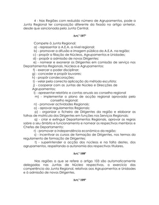 4 - Nas Regiões com reduzido número de Agrupamentos, pode a
Junta Regional ter composição diferente da fixada no artigo anterior,
desde que sancionada pela Junta Central.

                                Art.º 107º

        Compete á Junta Regional:
        a) - representar a A.E.A. a nível regional;
        b) - promover a difusão e imagem pública da A.E.A. na região;
       c) - propôr a filiação de Núcleos, Agrupamentos e Unidades;
       d) - propôr a admissão de novos Dirigentes;
       e) - nomear e exonerar os Dirigentes em comissão de serviço nos
Departamentos Regionais, Núcleos e Agrupamentos;
       f) - exercer o poder disciplinar;
      g) - conceder e propôr louvores;
      h) - propôr condecorações;
       I) - velar pela correcta aplicação do método escutista;
       j) - cooperar com as Juntas de Núcleo e Direcções de
      Agrupamentos;
        l) - apresentar relatório e contas anuais ao conselho regional
         m) - implementar o plano de acção regional aprovado pelo
                     conselho regional;
        n) - promover actividades Regionais;
        o) - aprovar regulamentos Regionais;
         p) - organizar o ficheiro de Dirigentes da região e elaborar as
folhas de matrícula dos Dirigentes em funções nos Serviços Regionais;
         q) - criar e extinguir Departamentos Regionais, aprovar as regras
sobre o seu âmbito e funcionamento e nomear os respectivos membros e
Chefes de Departamento;
        r) - promover a independência económica da região;
        s) - incentivar os cursos de formação de Dirigentes, nos termos do
regulamento de formação de Dirigentes;
         t) - superintender a acção dos núcleos e na falta destes, dos
agrupamentos, respeitando a autonomia dos respectivos titulares.

                                Art.º 108º

      Nas regiões a que se refere o artigo 103 são automaticamente
delegadas nas Juntas de Núcleo respectivos, o exercício das
competência da Junta Regional, relativas aos Agrupamentos e Unidades
e à admissão de novos Dirigentes.

                                Art.º 109º
 