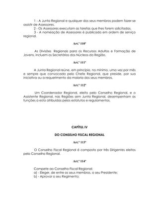 1 - A Junta Regional e qualquer dos seus membros podem fazer-se
assistir de Assessores.
         2 - Os Assessores executam as tarefas que lhes forem solicitadas.
         3 - A nomeação de Assessores é publicada em ordem de serviço
regional.

                                Art.º 110º

       As Divisões Regionais para os Recursos Adultos e Formação de
Jovens, incluem os Secretários dos Núcleos da Região.

                                Art.º 111º

         A Junta Regional reúne, em princípio, no mínimo, uma vez por mês
e sempre que convocada pelo Chefe Regional, que preside, por sua
iniciativa ou a requerimento da maioria dos seus membros.

                                Art.° 112º

        Um Coordenador Regional, eleito pelo Conselho Regional, e o
Assistente Regional, nas Regiões sem Junta Regional, desempenham as
funções a esta atribuídas pelos estatutos e regulamentos.




                               CAPÍTUL IV

                    DO CONSELHO FISCAL REGIONAL

                                Art.° 113º

      O Conselho Fiscal Regional é composto por três Dirigentes eleitos
pelo Conselho Regional.

                                Art.º 114º

      Compete ao Conselho Fiscal Regional:
      a) - Eleger, de entre os seus membros, o seu Presidente;
      b) - Aprovar o seu Regimento;
 
