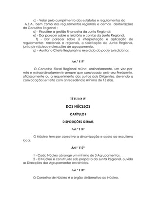 c) - Velar pelo cumprimento dos estatutos e regulamentos da
  A.E.A., bem como dos regulamentos regionais e demais deliberações
do Conselho Regional ;
        d) - Fiscalizar a gestão financeira da Junta Regional;
        e) - Dar parecer sobre o relatório e contas da Junta Regional.
          f) - Dar parecer sobre a interpretação e aplicação de
regulamentos nacionais e regionais, a solicitação da Junta Regional,
junta de núcleos e direcções de agrupamento.
        g) - Auxiliar o Chefe Regional no exercício do poder jurisdicional.


                                 Art.º 115º

        O Conselho Fiscal Regional reúne, ordinariamente, um vez por
mês e extraordinariamente sempre que convocado pelo seu Presidente,
oficiosamente ou a requerimento dos outros dois Dirigentes, devendo a
convocação ser feita com antecedência mínima de 15 dias.




                                TÍTULO IV

                             DOS NÚCLEOS

                                CAPÍTULO I

                           DISPOSIÇÕES GERAIS

                                 Art.° 116º

         O Núcleo tem por objectivo a dinamização e apoio ao escutismo
local.

                                 Art.° 117º

       1 - Cada Núcleo abrange um mínimo de 3 Agrupamentos.
       2 - O Núcleo é constituído sob proposta da Junta Regional, ouvida
as Direcções dos Agrupamentos envolvidos.

                                 Art.° 118º

         O Conselho de Núcleo é o órgão deliberativo do Núcleo.
 