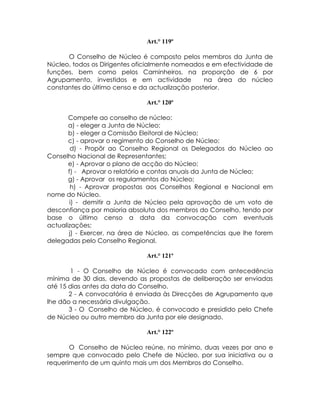 Art.° 119º

      O Conselho de Núcleo é composto pelos membros da Junta de
Núcleo, todos os Dirigentes oficialmente nomeados e em efectividade de
funções, bem como pelos Caminheiros, na proporção de 6 por
Agrupamento, investidos e em actividade          na área do núcleo
constantes do último censo e da actualização posterior.

                              Art.° 120º

       Compete ao conselho de núcleo:
       a) - eleger a Junta de Núcleo;
       b) - eleger a Comissão Eleitoral de Núcleo;
       c) - aprovar o regimento do Conselho de Núcleo;
        d) - Propôr ao Conselho Regional os Delegados do Núcleo ao
Conselho Nacional de Representantes;
       e) - Aprovar o plano de acção do Núcleo;
       f) - Aprovar o relatório e contas anuais da Junta de Núcleo;
       g) - Aprovar os regulamentos do Núcleo;
        h) - Aprovar propostas aos Conselhos Regional e Nacional em
nome do Núcleo.
        i) - demitir a Junta de Núcleo pela aprovação de um voto de
desconfiança por maioria absoluta dos membros do Conselho, tendo por
base o último censo a data da convocação com eventuais
actualizações;
       j) - Exercer, na área de Núcleo, as competências que lhe forem
delegadas pelo Conselho Regional.

                              Art.° 121º

        1 - O Conselho de Núcleo é convocado com antecedência
mínima de 30 dias, devendo as propostas de deliberação ser enviadas
até 15 dias antes da data do Conselho.
       2 - A convocatória é enviada às Direcções de Agrupamento que
lhe dão a necessária divulgação.
       3 - O Conselho de Núcleo, é convocado e presidido pelo Chefe
de Núcleo ou outro membro da Junta por ele designado.

                              Art.° 122º

       O Conselho de Núcleo reúne, no mínimo, duas vezes por ano e
sempre que convocado pelo Chefe de Núcleo, por sua iniciativa ou a
requerimento de um quinto mais um dos Membros do Conselho.
 