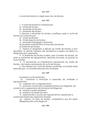 Art.° 123º

      A Junta de Núcleo é o órgão executivo do Núcleo.

                               Art.° 124º

       1 - A Junta de Núcleo é composta por:
       a) - Chefe de Núcleo:
       b) - Secretário de Núcleo;
       c) - Assistente de Núcleo;
       2- Quando a dimensão do Núcleo o justifique, pode a Junta de
Núcleo ser composta por;
       a) - Chefe de Núcleo;
       b) - Chefe Adjunto de Núcleo;
       c) - Secretário Pedagógico de Núcleo
       d) Secretário Administrativo e Financeiro de Núcleo
       e) Assistente de Núcleo
       3 - Apenas é obrigatória a eleição do Chefe de Núcleo e dum
Secretário; os demais membros são facultativos e podem ser eleitos ou
designados por cooptação.
       4 - O Assistente de Núcleo é eleito, pelo Conselho de Núcleo, de
entre os assistentes de Agrupamento, devendo acumular, se possível, as
duas funções.
        5 - A exoneração ou impedimento permanente do Chefe de
Núcleo não implica exoneração da Junta de Núcleo .
       6 - Nos Núcleos sem Junta de Núcleo constituída, as funções serão
exercidas por um Coordenador por esta nomeado.

                               Art.° 125º

      Compete à Junta de Núcleo:
       a) - promover a formação e expansão de Unidades e
Agrupamentos;
      b) - cooperar com os Agrupamentos;
      c) - promover a formação e aperfeiçoamento dos Dirigentes, de
acordo com o regulamento de formação de Dirigentes;
      d) - exercer o poder disciplinar;
      e) - propôr e conceder louvores;
      f) - superintender a acção dos Agrupamentos, respeitando a
autonomia própria dos respectivos titulares;
      g) - exercer, na área do Núcleo, competência que lhe sejam
      delegadas pela Junta Regional.

                               Art.° 126º
 
