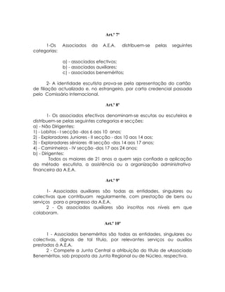 Art.º 7º

     1-Os     Associados   da   A.E.A.       distribuem-se   pelas   seguintes
categorias:

              a) - associados efectivos;
              b) - associados auxiliares;
              c) - associados beneméritos;

        2- A identidade escutista prova-se pela apresentação do cartão
de filiação actualizado e, no estrangeiro, por carta credencial passada
pelo Comissário Internacional.

                                 Art.º 8º

       1- Os associados efectivos denominam-se escutas ou escuteiros e
distribuem-se pelas seguintes categorias e secções:
a) - Não Dirigentes:
1) - Lobitos - I secção -dos 6 aos 10 anos;
2) - Exploradores Juniores - II secção - dos 10 aos 14 aos;
3) - Exploradores séniores -III secção -dos 14 aos 17 anos;
4) - Caminheiros - IV secção -dos 17 aos 24 anos;
b) - Dirigentes:
         Todos os maiores de 21 anos a quem seja confiada a aplicação
do método escutista, a assistência ou a organização administrativo
financeira da A.E.A.

                                 Art.º 9º

      1- Associados auxiliares são todas as entidades, singulares ou
colectivas que contribuam regularmente, com prestação de bens ou
serviços para o progresso da A.E.A.
      2 - Os associados auxiliares são inscritos nos níveis em que
colaboram.

                                 Art.º 10º

      1 - Associados beneméritos são todas as entidades, singulares ou
colectivas, dignas de tal título, por relevantes serviços ou auxílios
prestados á A.E.A.
      2 - Compete a Junta Central a atribuição do título de «Associado
Benemérito», sob proposta da Junta Regional ou de Núcleo, respectiva.
 