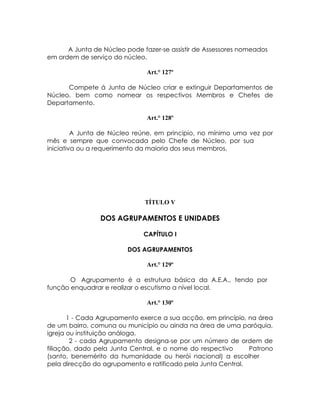 A Junta de Núcleo pode fazer-se assistir de Assessores nomeados
em ordem de serviço do núcleo.

                               Art.° 127º

      Compete á Junta de Núcleo criar e extinguir Departamentos de
Núcleo, bem como nomear os respectivos Membros e Chefes de
Departamento.

                               Art.° 128º

         A Junta de Núcleo reúne, em principio, no mínimo uma vez por
mês e sempre que convocada pelo Chefe de Núcleo, por sua
iniciativa ou a requerimento da maioria dos seus membros.




                              TÍTULO V

                DOS AGRUPAMENTOS E UNIDADES

                              CAPÍTULO I

                         DOS AGRUPAMENTOS

                               Art.° 129º

       O Agrupamento é a estrutura básica da A.E.A., tendo por
função enquadrar e realizar o escutismo a nível local.

                               Art.° 130º

       1 - Cada Agrupamento exerce a sua acção, em princípio, na área
de um bairro, comuna ou município ou ainda na área de uma paróquia,
igreja ou instituição análoga.
        2 - cada Agrupamento designa-se por um número de ordem de
filiação, dado pela Junta Central, e o nome do respectivo     Patrono
(santo, benemérito da humanidade ou herói nacional) a escolher
pela direcção do agrupamento e ratificado pela Junta Central.
 