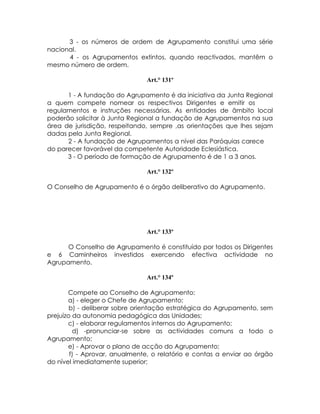 3 - os números de ordem de Agrupamento constitui uma série
nacional.
      4 - os Agrupamentos extintos, quando reactivados, mantêm o
mesmo número de ordem.

                               Art.° 131º

      1 - A fundação do Agrupamento é da iniciativa da Junta Regional
a quem compete nomear os respectivos Dirigentes e emitir os
regulamentos e instruções necessárias. As entidades de âmbito local
poderão solicitar à Junta Regional a fundação de Agrupamentos na sua
área de jurisdição, respeitando, sempre ,as orientações que lhes sejam
dadas pela Junta Regional.
      2 - A fundação de Agrupamentos a nível das Paróquias carece
do parecer favorável da competente Autoridade Eclesiástica.
      3 - O período de formação de Agrupamento é de 1 a 3 anos.

                               Art.° 132º

O Conselho de Agrupamento é o órgão deliberativo do Agrupamento.




                               Art.° 133º

      O Conselho de Agrupamento é constituído por todos os Dirigentes
e 6 Caminheiros investidos exercendo efectiva actividade no
Agrupamento.

                               Art.° 134º

       Compete ao Conselho de Agrupamento:
       a) - eleger o Chefe de Agrupamento;
        b) - deliberar sobre orientação estratégica do Agrupamento, sem
prejuízo da autonomia pedagógica das Unidades;
       c) - elaborar regulamentos internos do Agrupamento;
         d) -pronunciar-se sobre as actividades comuns a todo o
Agrupamento;
       e) - Aprovar o plano de acção do Agrupamento;
        f) - Aprovar, anualmente, o relatório e contas a enviar ao órgão
do nível imediatamente superior;
 