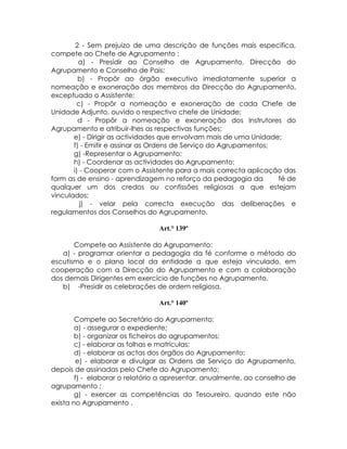 2 - Sem prejuizo de uma descrição de funções mais especifica,
compete ao Chefe de Agrupamento :
         a) - Presidir ao Conselho de Agrupamento, Direcção do
Agrupamento e Conselho de Pais;
         b) - Propôr ao órgão executivo imediatamente superior a
nomeação e exoneração dos membros da Direcção do Agrupamento,
exceptuado o Assistente;
        c) - Propôr a nomeação e exoneração de cada Chefe de
Unidade Adjunto, ouvido o respectivo chefe de Unidade;
         d - Propôr a nomeação e exoneração dos Instrutores do
Agrupamento e atribuir-lhes as respectivas funções;
       e) - Dirigir as actividades que envolvam mais de uma Unidade;
       f) - Emitir e assinar as Ordens de Serviço do Agrupamentos;
       g) -Representar o Agrupamento;
       h) - Coordenar as actividades do Agrupamento;
       i) - Cooperar com o Assistente para a mais correcta aplicação das
form as de ensino - aprendizagem no reforço da pedagogia da        fé de
qualquer um dos credos ou confissões religiosas a que estejam
vinculados;
          j) - velar pela correcta execução das deliberações e
regulamentos dos Conselhos do Agrupamento.

                                Art.° 139º

       Compete ao Assistente do Agrupamento:
   a) - programar orientar a pedagogia da fé conforme o método do
escutismo e o plano local da entidade a que esteja vinculado, em
cooperação com a Direcção do Agrupamento e com a colaboração
dos demais Dirigentes em exercício de funções no Agrupamento.
   b) -Presidir as celebrações de ordem religiosa.

                                Art.° 140º

        Compete ao Secretário do Agrupamento:
        a) - assegurar o expediente;
        b) - organizar os ficheiros do agrupamentos;
        c) - elaborar as folhas e matrículas;
        d) - elaborar as actas dos órgãos do Agrupamento;
        e) - elaborar e divulgar as Ordens de Serviço do Agrupamento,
depois de assinadas pelo Chefe do Agrupamento;
        f) - elaborar o relatório a apresentar, anualmente, ao conselho de
agrupamento ;
        g) - exercer as competências do Tesoureiro, quando este não
exista no Agrupamento .
 