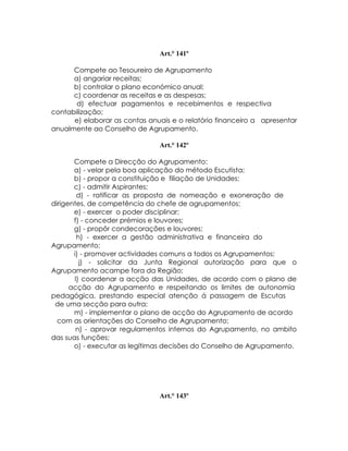 Art.° 141º

      Compete ao Tesoureiro de Agrupamento
      a) angariar receitas;
      b) controlar o plano económico anual;
      c) coordenar as receitas e as despesas;
       d) efectuar pagamentos e recebimentos e respectiva
contabilização;
      e) elaborar as contas anuais e o relatório financeiro a apresentar
anualmente ao Conselho de Agrupamento.

                               Art.° 142º

       Compete a Direcção do Agrupamento:
       a) - velar pela boa aplicação do método Escutista;
       b) - propor a constituição e filiação de Unidades;
       c) - admitir Aspirantes;
        d) - ratificar as proposta de nomeação e exoneração de
dirigentes, de competência do chefe de agrupamentos;
       e) - exercer o poder disciplinar;
       f) - conceder prémios e louvores;
       g) - propôr condecorações e louvores;
        h) - exercer a gestão administrativa e financeira do
Agrupamento;
       i) - promover actividades comuns a todos os Agrupamentos;
         j) - solicitar da Junta Regional autorização para que o
Agrupamento acampe fora da Região;
       l) coordenar a acção das Unidades, de acordo com o plano de
      acção do Agrupamento e respeitando os limites de autonomia
pedagógica, prestando especial atenção á passagem de Escutas
 de uma secção para outra;
       m) - implementar o plano de acção do Agrupamento de acordo
  com as orientações do Conselho de Agrupamento;
        n) - aprovar regulamentos internos do Agrupamento, no ambito
das suas funções;
       o) - executar as legítimas decisões do Conselho de Agrupamento.




                               Art.° 143º
 