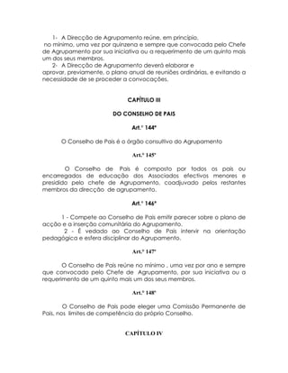 1- A Direcção de Agrupamento reúne, em princípio,
no mínimo, uma vez por quinzena e sempre que convocada pelo Chefe
de Agrupamento por sua iniciativa ou a requerimento de um quinto mais
um dos seus membros.
   2- A Direcção de Agrupamento deverá elaborar e
aprovar, previamente, o plano anual de reuniões ordinárias, e evitando a
necessidade de se proceder a convocações.


                              CAPÍTULO III

                        DO CONSELHO DE PAIS

                               Art.° 144º

      O Conselho de Pais é o órgão consultivo do Agrupamento

                               Art.° 145º

        O Conselho de Pais é composto por todos os pais ou
encarregados de educação dos Associados efectivos menores e
presidido pelo chefe de Agrupamento, coadjuvado pelos restantes
membros da direcção de agrupamento.

                               Art.° 146º

     1 - Compete ao Conselho de Pais emitir parecer sobre o plano de
acção e a inserção comunitária do Agrupamento.
      2 - É vedado ao Conselho de Pais intervir na orientação
pedagógica e esfera disciplinar do Agrupamento.

                               Art.° 147º

       O Conselho de Pais reúne no mínimo , uma vez por ano e sempre
que convocado pelo Chefe de Agrupamento, por sua iniciativa ou a
requerimento de um quinto mais um dos seus membros.

                               Art.° 148º

        O Conselho de Pais pode eleger uma Comissão Permanente de
Pais, nos limites de competência do próprio Conselho.


                             CAPÍTULO IV
 