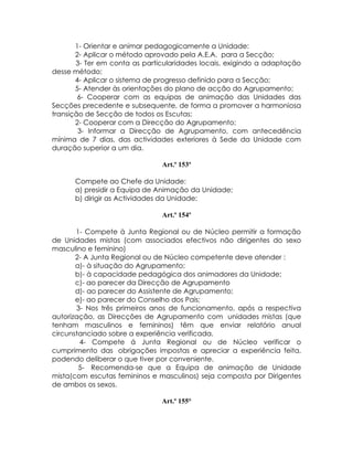 1- Orientar e animar pedagogicamente a Unidade:
       2- Aplicar o método aprovado pela A.E.A. para a Secção;
       3- Ter em conta as particularidades locais, exigindo a adaptação
desse método;
       4- Aplicar o sistema de progresso definido para a Secção;
       5- Atender às orientações do plano de acção do Agrupamento;
        6- Cooperar com as equipas de animação das Unidades das
Secções precedente e subsequente, de forma a promover a harmoniosa
transição de Secção de todos os Escutas;
       2- Cooperar com a Direcção do Agrupamento;
        3- Informar a Direcção de Agrupamento, com antecedência
mínima de 7 dias, das actividades exteriores à Sede da Unidade com
duração superior a um dia.

                               Art.º 153º

      Compete ao Chefe da Unidade:
      a) presidir a Equipa de Animação da Unidade;
      b) dirigir as Actividades da Unidade;

                               Art.º 154º

       1- Compete à Junta Regional ou de Núcleo permitir a formação
de Unidades mistas (com associados efectivos não dirigentes do sexo
masculino e feminino)
       2- A Junta Regional ou de Núcleo competente deve atender :
       a)- à situação do Agrupamento;
       b)- à capacidade pedagógica dos animadores da Unidade;
       c)- ao parecer da Direcção de Agrupamento
       d)- ao parecer do Assistente de Agrupamento;
       e)- ao parecer do Conselho dos Pais;
       3- Nos três primeiros anos de funcionamento, após a respectiva
autorização, as Direcções de Agrupamento com unidades mistas (que
tenham masculinos e femininos) têm que enviar relatório anual
circunstanciado sobre a experiência verificada.
        4- Compete á Junta Regional ou de Núcleo verificar o
cumprimento das obrigações impostas e apreciar a experiência feita,
podendo deliberar o que tiver por conveniente.
        5- Recomenda-se que a Equipa de animação de Unidade
mista(com escutas femininos e masculinos) seja composta por Dirigentes
de ambos os sexos.

                               Art.º 155°
 