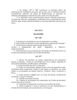 1- Os artigos 149ª a 183ª constituem as grandes linhas de
orientação em obediência às quais, de acordo com o método Escutista
Fundamental patente nas obras de Baden-Powel, se articulam os
métodos pedagógicos específicos para cada uma das Secções.
       2- A descrição mais pormenorizada desses métodos específicos
constará de manuais apropriados, publicados sob a supervisão da Junta
Central, após ampla experimentação a nível das diferentes estruturas da
A.E.A.



                              SECÇÃO II

                             DA ALCATEIA

                               Art.º 156º

    1- A Alcateia é a Unidade em que se organizam os Lobitos;
    2- O(A) Chefe da Alcateia toma a designação especial de "Àquêlá" ;
    3- Os Principais auxiliares do(a) Chefe da Alcateia,
tomam a designações de “Balú”, “Bagueera” e “Rakcha”,
respectivamente.
    4- Recomenda-se que a Equipa de animação da Alcateia tenha um
número de Membros superior ao número de Bandos.

                               Art.º 157º

        1- Dentro da Alcateia, os Lobitos organizam-se em pequenos
grupos, os Bandos , cada um constituído por 5 ou 6 Lobitos, segundo as
suas particularidades, predilecções e afinidades.
       2- Cada Alcateia tem de 2 a 5 Bandos.
        3- Cada um dos Bandos designa-se por uma da seguintes cores,
escolhidas pelos respectivos Lobitos e que figura no distintivo de cada
Lobito e na bandeira do Bando: Branco, Cinzento, Preto, Castanho e
Ruivo.
        4- Cada bando é dirigido por um Guia de Bando, oficialmente
nomeado, a quem compete:
       a) - presidir ao bando reunido;
        b) – Liderar as actividades sob orientação do Chefe de Alcateia,
Chefe Adjunto ou Instrutor;
       c) - participar e representar o bando no Conselho de Guias;
         5 - para coadjuvar o Guia e substituí-lo no seu impedimento; é
oficialmente nomeado, por sua proposta, um Sub-guia.
 
