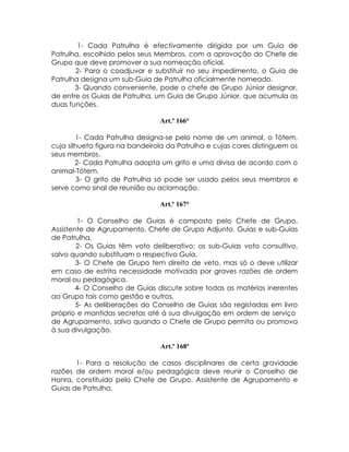 1- Cada Patrulha é efectivamente dirigida por um Guia de
Patrulha, escolhido pelos seus Membros, com a aprovação do Chefe de
Grupo que deve promover a sua nomeação oficial.
       2- Para o coadjuvar e substituir no seu impedimento, o Guia de
Patrulha designa um sub-Guia de Patrulha oficialmente nomeado.
       3- Quando conveniente, pode o chefe de Grupo Júnior designar,
de entre os Guias de Patrulha, um Guia de Grupo Júnior, que acumula as
duas funções.

                                Art.º 166°

        1- Cada Patrulha designa-se pelo nome de um animal, o Tótem,
cuja silhueta figura na bandeirola da Patrulha e cujas cores distinguem os
seus membros.
        2- Cada Patrulha adopta um grito e uma divisa de acordo com o
animal-Tótem.
        3- O grito de Patrulha só pode ser usado pelos seus membros e
serve como sinal de reunião ou aclamação.

                                Art.º 167°

        1- O Conselho de Guias é composto pelo Chefe de Grupo,
Assistente de Agrupamento, Chefe de Grupo Adjunto, Guias e sub-Guias
de Patrulha.
        2- Os Guias têm voto deliberativo; os sub-Guias voto consultivo,
salvo quando substituam o respectivo Guia.
        3- O Chefe de Grupo tem direito de veto, mas só o deve utilizar
em caso de estrita necessidade motivada por graves razões de ordem
moral ou pedagógica.
        4- O Conselho de Guias discute sobre todas as matérias inerentes
ao Grupo tais como gestão e outros.
        5- As deliberações do Conselho de Guias são registadas em livro
próprio e mantidas secretas até á sua divulgação em ordem de serviço
de Agrupamento, salvo quando o Chefe de Grupo permita ou promova
à sua divulgação.

                                Art.º 168ª

       1- Para a resolução de casos disciplinares de certa gravidade
razões de ordem moral e/ou pedagógica deve reunir o Conselho de
Honra, constituído pelo Chefe de Grupo, Assistente de Agrupamento e
Guias de Patrulha.
 