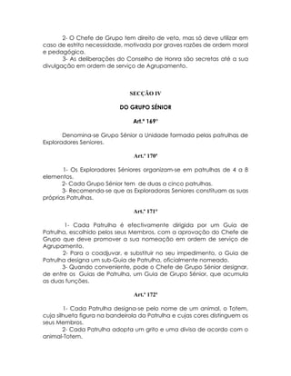 2- O Chefe de Grupo tem direito de veto, mas só deve utilizar em
caso de estrita necessidade, motivada por graves razões de ordem moral
e pedagógica.
       3- As deliberações do Conselho de Honra são secretas até a sua
divulgação em ordem de serviço de Agrupamento.



                               SECÇÃO IV

                           DO GRUPO SÉNIOR

                                Art.º 169°

       Denomina-se Grupo Sénior a Unidade formada pelas patrulhas de
Exploradores Seniores.

                                Art.º 170ª

       1- Os Exploradores Séniores organizam-se em patrulhas de 4 a 8
elementos.
       2- Cada Grupo Sénior tem de duas a cinco patrulhas.
       3- Recomenda-se que as Exploradoras Seniores constituam as suas
próprias Patrulhas.

                                Art.º 171°

        1- Cada Patrulha é efectivamente dirigida por um Guia de
Patrulha, escolhido pelos seus Membros, com a aprovação do Chefe de
Grupo que deve promover a sua nomeação em ordem de serviço de
Agrupamento.
       2- Para o coadjuvar, e substituir no seu impedimento, o Guia de
Patrulha designa um sub-Guia de Patrulha, oficialmente nomeado.
       3- Quando conveniente, pode o Chefe de Grupo Sénior designar,
de entre os Guias de Patrulha, um Guia de Grupo Sénior, que acumula
as duas funções.

                                Art.º 172ª

        1- Cada Patrulha designa-se pelo nome de um animal, o Totem,
cuja silhueta figura na bandeirola da Patrulha e cujas cores distinguem os
seus Membros.
        2- Cada Patrulha adopta um grito e uma divisa de acordo com o
animal-Totem.
 