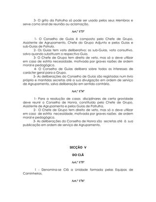 3- O grito da Patrulha só pode ser usado pelos seus Membros e
serve como sinal de reunião ou aclamação.

                                Art.º 173ª

         1- O Conselho de Guias é composto pelo Chefe de Grupo,
Assistente de Agrupamento, Chefe do Grupo Adjunto e pelos Guias e
sub-Guias de Patrula.
        2- Os Guias tem voto deliberativo; os sub-Guias, voto consultivo,
salvo quando substituam o respectivo Guia.
        3- O Chefe de Grupo tem direito de veto, mas só o deve utilizar
em caso de estrita necessidade, motivada por graves razões de ordem
moral e pedagógica.
        4- O Conselho de Guias delibera sobre todos os interesses de
carácter geral para o Grupo.
        5- As deliberações do Conselho de Guias são registadas num livro
próprio e mantidas secretas até a sua divulgação em ordem de serviço
de Agrupamento, salvo deliberação em sentido contrário.

                                Art.º 174º

        1- Para a resolução de casos disciplinares de certa gravidade
deve reunir o Conselho de Honra, constituído pelo Chefe de Grupo,
Assistente de Agrupamento e pelos Guias de Patrulha.
        2- O Chefe de Grupo tem direito de veto, mas só o deve utilizar
em caso de estrita necessidade, motivada por graves razões de ordem
moral e pedagógica.
       3- As deliberações do Conselho de Honra são secretas até á sua
publicação em ordem de serviço de Agrupamento.




                              SECÇÃO V

                                DO CLÃ

                                Art.º 175º

      1 - Denomina-se Clã a Unidade formada pelas Equipas de
Caminheiros.

                                Art.° 176º
 