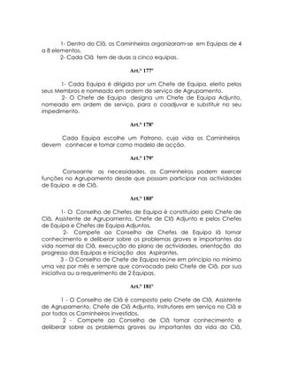 1- Dentro do Clã, os Caminheiros organizaram-se em Equipas de 4
a 8 elementos.
       2- Cada Clã tem de duas a cinco equipas.

                               Art.° 177º

      1- Cada Equipa é dirigida por um Chefe de Equipa, eleito pelos
seus Membros e nomeado em ordem de serviço de Agrupamento.
       2- O Chefe de Equipa designa um Chefe de Equipa Adjunto,
nomeado em ordem de serviço, para o coadjuvar e substituir no seu
impedimento.

                               Art.° 178º

     Cada Equipa escolhe um Patrono, cuja vida os Caminheiros
devem conhecer e tomar como modelo de acção.

                               Art.° 179º

       Consoante as necessidades, os Caminheiros podem exercer
funções no Agrupamento desde que possam participar nas actividades
de Equipa e de Clã.

                               Art.° 180º

         1- O Conselho de Chefes de Equipa é constituído pelo Chefe de
Clã, Assistente de Agrupamento, Chefe de Clã Adjunto e pelos Chefes
de Equipa e Chefes de Equipa Adjuntos.
          2- Compete ao Conselho de Chefes de Equipa lã tomar
conhecimento e deliberar sobre os problemas graves e importantes da
vida normal do Clã, execução do plano de actividades, orientação do
progresso das Equipas e iniciação dos Aspirantes.
         3 - O Conselho de Chefe de Equipa reúne em princípio no mínimo
uma vez por mês e sempre que convocado pelo Chefe de Clã, por sua
iniciativa ou a requerimento de 2 Equipas.

                               Art.° 181º

       1 - O Conselho de Clã é composto pelo Chefe de Clã, Assistente
de Agrupamento, Chefe de Clã Adjunto, Instrutores em serviço no Clã e
por todos os Caminheiros investidos.
        2 - Compete ao Conselho de Clã tomar conhecimento e
deliberar sobre os problemas graves ou importantes da vida do Clã,
 