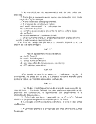 1- As candidaturas são apresentadas até 60 dias antes das
eleições.
       2- Cada lista é composta pelos nomes dos propostos para cada
     cargo do Órgão a eleger.
       3- A lista é assinada pelos proponentes.
       4- O processo de candidatura indica:
       a)- identidade completa de cada proposta;
       b)- curriculum escutista;
       c)- o motivo porque não se encontra no activo, se for o caso;
       d)- profissão;
       e)- outros elementos considerados úteis;
       5- Em documento anexo, os propostos declaram expressamente
  aceite a ordem da sua apresentação.
    6- As listas são designadas por letras do alfabeto, a partir do A, por
ordem da sua apresentação.

                                 Art.° 191º

              Podem apresentar uma candidatura:
      a) - Junta Central;
      b) - cada Junta Regional;
      c) - cinco Juntas de Núcleo;
      d) - dez direcções de Agrupamento, no mínimo;
      e) - 100 eleitores, no mínimo.

                                 Art.° 192º

        Não sendo apresentada nenhuma candidatura regular, é
convocado, no prazo de 60 dias, o Conselho Nacional Plenário para
deliberar sobre as medidas adequadas à situação.

                                 Art.° 193º

        1- Nos 15 dias imediatos ao termo do prazo de apresentação de
candidaturas a Comissão Eleitoral Nacional verificará regularidade do
processo de candidatura, a legitimidade dos proponentes e a
elegibilidade dos propostos.
         2- Detectada qualquer irregularidade, a Comissão Eleitoral
notifica os proponentes para a suprirem no prazo de 7 dias.
        3- A afixação definitiva das listas admitidas é feita 31 dias antes
da Eleições.

      4- A Comissão promove a divulgação das listas, através das Juntas
Regionais .
 
