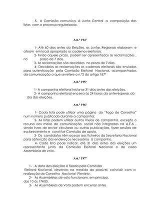5- A Comissão comunica à Junta Central a composição das
listas com o processo regularizado.



                                Art.° 194º

      1- Até 60 dias antes da Eleições, as Juntas Regionais elaboram e
afixam em local apropriado os cadernos eleitorais.
      2- Findo aquele prazo, podem ser apresentadas as reclamações ,
no        prazo de 7 dias.
      3- As reclamações são decididas no prazo de 7 dias.
      4- Decididas as reclamações os cadernos eleitorais são enviados
para autenticação pela Comissão Eleitoral Nacional, acompanhados
da comunicação a que se refere o n.º2 do artigo 187º

                                Art.° 195º

       1- A campanha eleitoral inicia-se 31 dias antes das eleições.
       2- A campanha eleitoral encerra ás 24 horas da antevésperas do
  dia das eleições.

                                Art.° 196º

       1- Cada lista pode utilizar uma página do “Fogo de Conselho”
num número publicado durante a campanha;
       2- As listas podem utilizar outros meios de campanha, excepto o
recurso aos meios de comunicação social não integrados na A.E.A ,
sendo livres de enviar circulares ou outras publicações, fazer sessões de
esclarecimento e constituir Comissão de apoio.
       3- Os candidatos têm acesso aos ficheiros da Secretaria Nacional
para obtenção dos endereços necessários à campanha.
       4- Cada lista pode indicar, até 31 dias antes das eleições um
representante junto da Comissão Eleitoral Nacional e de cada
Assembleia de voto.

                                Art.° 197º

    1- A data das eleições é fixada pela Comissão
 Eleitoral Nacional, devendo na medida do possível, coincidir com a
realização do Conselho Nacional Plenário.
    2- As Assembleias de voto funcionam, em princípo,
das 10 às 17H00.
    3- As Assembleias de Voto podem encerrar antes
 