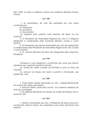 das 17H00, se todos os eleitores inscritos nos Cadernos Eleitorais tiverem
votado.

                                Art.° 198º

         1- As Assembleias de voto são presididas por uma Mesa
constituída por:
       a)- Presidente;
       b)- Secretario;
       c)- Escrutinador;
        d)- Suplente para substituir outro Membro da Mesa, na sua
ausência.
        2- O Presidente da Assembleia Regional de voto é o Dirigente
designado e credenciado pela Comissão Eleitoral, ouvida a Junta
Central.
       3- Os Presidentes das demais Assembleias de voto são designados
e credenciados pelo Presidente da Assembleia Regional de voto, ouvida
a Junta Central.
       4- Os demais Membros da Mesa são designados pelo respectivo
Presidente.

                                Art.° 199º

       Compete à Junta Regional a construção das urnas que devem
obedecer aos seguintes requisitos mínimos:
        a)- tampa de modo a poder ser fechada a urna no início da
votação;
        b)- ranhura na tampa, de modo a permitir a introdução dos
boletins de voto.

                                Art.° 200º

       1- Cada eleitor dispõe apenasde um voto, independentemente
do número de cargos que exerça.
       2- Nenhum eleitor pode estar inscrito nos cadernos eleitorais de
mais de uma Região.
      3- Os eleitores identificam-se através do cartão de filiação com a
quota em dia.

                                Art.° 201º

       1- Aberta a Assembleia de voto, o Presidente da Mesa anuncia a
constituição desta e mostra aos presentes a urna vazia, fechando-a de
seguida.
 