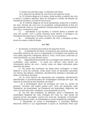 2- Votam em primeiro lugar, os Membros da Mesa.
        3- O Exercício do direito de voto faz-se do seguinte modo:
        a)- O Votante dirige-se a à Mesa, onde recebe o boletim de voto
e assina o caderno eleitoral, após ter entregue o cartão de filiação ao
Presidente da Mesa, no mesmo local; local
         b)- O Votante dirige-se ao local apropriado, preenche o boletim
de voto, através de uma cruz no quadrado correspondente à lista em
que pretende votar ou no quadrado correspondente ao voto favorável à
lista única, conforme o caso
       c)      -assinalada a sua escolha, o votante dobra o boletim de
voto em quatro, com a parte impressa para dentro, e entrega-o ao
Presidente da Mesa que o introduz na urna, na sua presença;
       d)      -introduzido na urna o boletim de voto, o Presidente da Mesa
devolve ao votante o cartão de filiação.

                                 Art.° 202ª

    1- Encerrada a votação procede-se da seguinte forma:
        a)     O presidente da Mesa, na presença dos restantes Membros,
procedeà abertura da urna e à separação e contagem dos boletins de
voto pelas seguintes categorias: Branco, nulos, votos para cada lista ou
votos favoráveis, no caso de lista única;
        b)     Seguidamente procede-se à contagem dos boletins de voto
inutilizados, caso existam, - os quais em nenhum caso devem ser
introduzidos dentro da urna – sendo cada um deles rubricados pelos
Membros da Mesa;
        c) Na posse dos resultados de todas estas contagens, a Mesa
elabora a acta da votação, onde exara todos os resultados apurados
nos termos das alíneas anteriores, devidamente datada e assinada por
todos os Membros da Mesa;
         d)- os votos devem ser agrupados por categoria, devidamente
identificadas e acondicionados em embalagem fechada em que são
apostas as assinaturas dos Membros da Mesa;
          d)- a embalagem deve ser entregue em mão ou, sendo tal
possível, enviado, sob registo postal com aviso de recepção, pelo
Presidente da Assembleia ao Presidente da Assembleia Regionais de
voto, nos dois dias úteis imediatos, acompanhada da acta.
        e)- nos oito dias imediatos ás eleições, deve o Presidente da
Assembleia Regional de voto entregar em mão ou, não sendo tal
possível, enviar, sob registo postal com aviso de recepção, á Comissão
Eleitoral Nacional, todas as embalagens e actas respeitantes á Região.
          2- Recebidas as actas e embalagens, a Comissão Eleitoral
Nacional verifica a sua regularidade e apura os resultados finais que
 