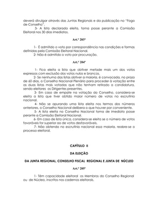 deverá divulgar através das Juntas Regionais e da publicação no “Fogo
de Conselho”.
         3- A lista declarada eleita, toma posse perante a Comissão
Eleitoral nos 30 dias imediatos.

                                Art.° 203°

       1- É admitido o voto por correspondência nas condições e formas
definidas pela Comissão Eleitoral Nacional.
       2- Não é admitido o voto por procuração.

                                Art.° 204º

        1- Fica eleita a lista que obtiver metade mais um dos votos
expressos com exclusão dos votos nulos e brancos.
       2- Se nenhuma das listas obtiver a maioria, é convocada, no prazo
de 60 dias, o Conselho Nacional Plenário para proceder à votação entre
as duas listas mais votadas que não tenham retirado a candidatura,
sendo eleitores os Dirigentes presentes.
       3- Em caso de empate na votação do Conselho, considera-se
eleita a lista que tiver obtido maior número de votos no escrutínio
nacional.
        4- Não se apurando uma lista eleita nos termos dos números
anteriores, o Conselho Nacional delibera o que houver por conveniente.
       5- A lista eleita no Conselho Nacional toma de imediato posse
perante a Comissão Eleitoral Nacional.
       6- Em caso de lista única, considera-se eleita se o número de votos
favoráveis for superior ao de votos desfavoráveis.
       7- Não obtendo no escrutínio nacional essa maioria, reabre-se o
processo eleitoral.



                               CAPÍTULO II

                              DA ELEIÇÃO

DA JUNTA REGIONAL, CONSELHO FISCAL REGIONAL E JUNTA DE NÚCLEO

                                Art.° 205º

      1- Têm capacidade eleitoral os Membros do Conselho Regional
ou de Núcleo, inscritos nos cadernos eleitorais.
 