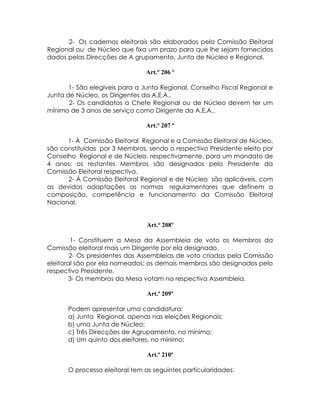 2- Os cadernos eleitorais são elaborados pela Comissão Eleitoral
Regional ou de Núcleo que fixa um prazo para que lhe sejam fornecidos
dados pelas Direcções de A grupamento, Junta de Núcleo e Regional.

                               Art.° 206 º

       1- São elegíveis para a Junta Regional, Conselho Fiscal Regional e
Junta de Núcleo, os Dirigentes da A.E.A..
       2- Os candidatos a Chefe Regional ou de Núcleo devem ter um
mínimo de 3 anos de serviço como Dirigente da A.E.A..

                               Art.° 207 º

      1- À Comissão Eleitoral Regional e a Comissão Eleitoral de Núcleo,
são constituídas por 3 Membros, sendo o respectivo Presidente eleito por
Conselho Regional e de Núcleo, respectivamente, para um mandato de
4 anos; os restantes Membros são designados pelo Presidente da
Comissão Eleitoral respectiva.
      2- Á Comissão Eleitoral Regional e de Núcleo são aplicáveis, com
as devidas adaptações as normas regulamentares que definem a
composição, competência e funcionamento da Comissão Eleitoral
Nacional.


                                Art.° 208º

        1- Constituem a Mesa da Assembleia de voto os Membros da
Comissão eleitoral mais um Dirigente por ela designado.
        2- Os presidentes das Assembleias de voto criadas pela Comissão
eleitoral são por ela nomeados; os demais membros são designados pelo
respectivo Presidente.
        3- Os membros da Mesa votam na respectiva Assembleia.

                                Art.º 209º

      Podem apresentar uma candidatura:
      a) Junta Regional, apenas nas eleições Regionais;
      b) uma Junta de Núcleo;
      c) Três Direcções de Agrupamento, no mínimo;
      d) Um quinto dos eleitores, no mínimo;

                                Art.º 210º

      O processo eleitoral tem as seguintes particularidades:
 