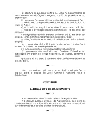 a) abertura do processo eleitoral nos 60 a 90 dias anteriores ao
termo do mandato do Órgão a eleger ou nos 30 dias posteriores à sua
exoneração;
       b) apresentação de candidaturas até 45 dias antes das eleições;
        c) verificação da regularidade dos processos de candidatura no
prazo de 7 dias;
       d) suprimento das irregularidades detectadas no prazo de 7 dias;
       e) fixação e divulgação das listas admitidas até 16 dias antes das
eleições ;
       f) afixação dos cadernos eleitorais definitivos até 30 dias antes das
eleições, sendo admitidas reclamações no prazo de 7 dias;
       g) afixação dos cadernos eleitorais definitvos até 16 dias antes da
eleições;
        h) a campanha eleitoral inicia-se 16 dias antes das eleições e
encerra às 24 horas da ante véspera destas;
       i) a data da eleição é marcada pela Comissão Eleitoral;
         j) apuramento dos resultados pela Comissão Eleitoral e sua
publicação em ordem de serviço Regional ou de Núcleo, conforme o
caso;
       k) a posse da lista eleita é conferida pela Comissão Eleitoral nos 15
dias imediatos.

                                 Art.º 211º

         Nos casos omissos, aplica-se, com as devidas adaptações, o
disposto para a eleição da Junta Central e Conselho Fiscal e
Jurisdicional.


                              CAPÍTULO III


                DA ELEIÇÃO DO CHEFE DO AGRUPAMENTO

                                 Art.º 212°

       1- São eleitores os membros do Conselho de Agrupamento.
       2- É elegível qualquer Dirigente do Agrupamento, que reuna as
condições fixadas nos artigos 39º e 40º, excepto quanto à frequência de
curso de formação, e declare aceitar a candidatura.

                                 Art.º 213º
 