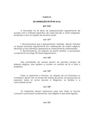 PARTE IV

                    DA ANIMAÇÃO DE FÉ NA A.E.A.

                              Art.º 216º

      A formação na fé deve ser proporcionada regularmente de
acordo com o método específico de cada Secção e nesta integrada,
tendendo a criar um espírito de doutrina social.

                              Art.º 217º

      1- Recomenda-se que o Agrupamento, Unidade, Bando, Patrulha
ou Equipa participe regularmente em celebrações de ordem religiosa,
devendo os seus Membros apresentar-se correctamente uniformizados.
      2- Recomenda-se, em relação ao ponto anterior, o escrupuloso
cumprimento do artigo 23º deste Regulamento.

                              Art.º 218º

        Nas actividades de campo devem ser previstos tempos de
reflexão religiosa, que ajudem a conferir um sentido de fé a todo o
progresso.

                              Art.º 219º

        Todos os Aspirantes e Noviços, na véspera da sua Promessa ou
investidura, devem ter um tempo de velada de armas, se possível que se
associem todos os outros escutas e Dirigentes, as famílias e a
comunidade social.

                              Art.º 220º

      Os Assistentes devem esforçar-se para que todos os Escutas
cumpram os princípios Fundamentais das religiões a que estão ligados.



                              Art.º 221º
 