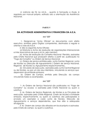 A vivência de Fé na A.E.A. , quanto à formação e rituais, é
regulada por manual próprio, editado sob a orientação da Assistência
Nacional.




                                PARTE V

   DA ACTIVIDADE ADMINISTRATIVA E FINANCEIRA DA A.E.A.

                                 Art.º 222º

         1- Designam-se "Actos Oficiais" os documentos com efeito
executivo, emitidos pelos Órgãos competentes, destinados a regular e
orientar a vida da A.E.A.
        2- São os seguintes Actos Oficiais:
        a) Estatutos e Actos de resolução de organizações Internacionais
e Inter Associativas de que a A.E.A. seja membro;
        b)- Actas de resolução do Conselho Nacional Plenário, assinadas
pelo Chefe Nacional que produzem efeitos a partir da publicação no
“Fogo de Conselho” ou Ordem de Serviço Nacional.
        c)- Ordens de serviço emitidas pela, Junta Central, Regional, Junta
de Núcleo ou Direcção de Agrupamento ( Ordem de serviço Nacional,
Regional, de Núcleo ou Agrupamento respectivamente),
        d)- Circulares de execução, assinadas pela Junta Central Regional
ou de Núcleo, ou por um dos seus Membros, vinculando os serviços que
dependam da entidade emissora;
         e)- Ordem de Campo, emitida pela Direcção do campo
vinculando todos os acampados.

                                 Art.° 223º

        1- As Ordens de Serviço Nacional são publicadas no “Fogo de
Conselho” ou avulsas e assinadas pelo Chefe Nacional ou quem o
substitua.
        2- As Ordens de Serviço Regionais, de Núcleo e as Circulares de
execução, assinadas pelo Chefe Regional, Chefe de Núcleo e Entidade
emissora, respectivamente, ou quem os substitua; são policopiadas e
enviado um exemplar a cada Junta de Núcleo, Direcção de
Agrupamento e serviços dependentes, que lhes dão a adequada
divulgação.
        3- As Ordem de campo são afixadas em local próprio e assinadas
pelo Chefe de campo ou quem o substitua.
 
