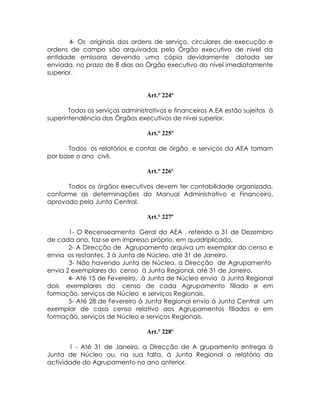 4- Os originais das ordens de serviço, circulares de execução e
ordens de campo são arquivadas pelo Órgão executivo de nível da
entidade emissora devendo uma cópia devidamente datada ser
enviada, no prazo de 8 dias ao Órgão executivo do nível imediatamente
superior.


                                 Art.° 224º

       Todos os serviços administrativos e financeiros A.EA estão sujeitos à
superintendência dos Órgãos executivos de nível superior.

                                 Art.° 225º

      Todos os relatórios e contas de órgão e serviços da AEA tomam
por base o ano civil.

                                 Art.° 226º

      Todos os órgãos executivos devem ter contabilidade organizada,
conforme as determinações do Manual Administrativo e Financeiro,
aprovado pela Junta Central.

                                 Art.° 227º

       1- O Recenseamento Geral da AEA , referido a 31 de Dezembro
de cada ano, faz-se em impresso próprio, em quadriplicado.
       2- A Direcção de Agrupamento arquiva um exemplar do censo e
envia os restantes, 3 à Junta de Núcleo, até 31 de Janeiro.
       3- Não havendo Junta de Núcleo, a Direcção de Agrupamento
envia 2 exemplares do censo à Junta Regional, até 31 de Janeiro.
       4- Até 15 de Fevereiro, à Junta de Núcleo envia à Junta Regional
dois exemplares do censo de cada Agrupamento filiado e em
formação, serviços de Núcleo e serviços Regionais.
       5- Até 28 de Fevereiro à Junta Regional envio á Junta Central um
exemplar de casa censo relativo aos Agrupamentos filiados e em
formação, serviços de Núcleo e serviços Regionais.

                                 Art.° 228º

       1 - Até 31 de Janeiro, a Direcção de A grupamento entrega à
Junta de Núcleo ou, na sua falta, á Junta Regional o relatório da
actividade do Agrupamento no ano anterior.
 