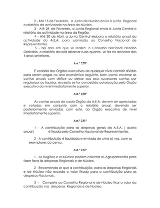 2 - Até 15 de Fevereiro, a Junta de Núcleo envia à Junta Regional
o relatório da actividade na área do Núcleo.
        3 - Até 28 de Fevereiro, a Junta Regional envia à Junta Central o
relatório da actividade na área da Região.
        4 - Até 30 de Abril, a Junta Central elabora o relatório anual da
actividade da A.E.A. para submissão ao Conselho Nacional de
Representantes.
         5 - No ano em que se realiza o Conselho Nacional Plenário
Ordinário, o relatório deverá abarcar tudo quanto se fez no decorrer dos
4 anos anteriores.

                                Art.° 229º

       É vedado aos Órgãos executivos de qualquer nível contraír dívidas
para serem pagas no ano económico seguinte, bem como encerrar as
contas anuais com défice ou deixar aos seus sucessores contas por
regularizar ou liquidar, excepto se for concedida autorização pelo Órgão
executivo do nível imediatamente superior.

                                Art.° 230º

       As contas anuais de cada Órgão da A.E.A. devem ser apreciadas
e votadas em conjunto com o relatório anual, devendo ser
posteriormente enviadas com este, ao Órgão executivo de nível
imediatamente superior.

                                Art.° 231º

        1 - A contribuição para as despesas gerais da A.E.A. ( quota
anual )         é fixada pelo Conselho Nacional de Representantes.

      2 - A contribuição é liquidada e enviada de uma só vez, com os
   exemplares do censo.

                                Art.° 232º

        1 - As Regiões e os Núcleo podem colectar os Agrupamentos para
fazer face às despesas Regionais e de Núcleo.

      2 - Recomenda-se que a contribuição para as despesas Regionais
e de Núcleo não exceda o valor fixado para a contribuição para as
despesas Nacionais.

       3 - Compete ao Conselho Regional e de Núcleo fixar o valor da
contribuição nas despesas Regionais e de Núcleo.
 
