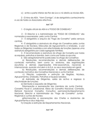 c) - entre a parte inferior da Flor de Liz e o nó direito as iniciais AEA.

       2 - O hino da AEA, “Vem Comigo”, é de obrigatório conhecimento
e uso de todos os Associados efectivos.

                                   Art.º 13º

      1 - O órgão oficial da AEA é o”FOGO DE CONSELHO.”

        2 - O Director e o Administrador do "FOGO DE CONSELHO." são
nomeados e exonerados pela Junta Central.
        3 - É obrigatório o arquivo do "Fogo de Conselho” pelos serviços
centrais.
        4 - É obrigatória a assinatura do «Fogo do Conselho» pelas Juntas
Regionais e de Núcleos, Direcções de Agrupamento e Unidades, e por
todos os Dirigentes investidos e em efectividade de funções (apenas uma
assinatura obrigatória por cada agregado familiar).
        5 - É recomendada a assinatura do «Fogo de Conselho por todas
as equipas, patrulhas e bandos, bem como por todos os escutas.
        6 - São obrigatoriamente publicadas no «Fogo do Conselho»:
         a) Resoluções, recomendações e demais deliberações de
conteúdo normativo, bem como os estatutos, das organizações
escutistas e demais organizações inter-associativas, nacionais e
internacionais, quando vinculem a A.E.A. ou seus associados em geral;
         b) Resoluções, recomendações e demais deliberações de
conteúdo normativo dos Conselhos Nacionais e Junta Central;
          c) Filiação, suspensão e extinção de Regiões, Núcleos,
Agrupamentos, Unidades, Patrulhas e Equipas isoladas;
         d) Admissão de Dirigentes, saída do activo e regresso à
efectividade de funções;
        e) Demissão e expulsão de Dirigentes;
         f)Nomeação e exoneração dos membros da Junta Central,
Conselho Fiscal e Jurisdicional, Mesa do Conselho Nacional, Comissão,
Eleitoral Nacional Conselho Consultivo permanente,Departamento
Nacional, Director e Administrador do “Fogo de Conselho” Juntas
Regionais e Juntas de Núcleo;
         g)Nomeações e exonerações dos Chefes e Assistentes de
Agrupamentos e seus Adjuntos;
        h) Criação e extinção de Departamentos Nacionais.


                                   Art.º 14º
 