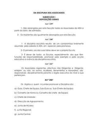 DA DISCIPLINA DOS ASSOCIADOS

                               SUBSECÇÃO I
                           DISPOSIÇÕES GERAIS

                                  Art.º 239º

        1- São abrangidos por esta Secção todos os Associados da AEA a
partir da data de admissão.

   2- Os Assistentes são igualmente abrangidos por esta Secção.

                                  Art.º 240º

       1- A disciplina escutista resulta de um compromisso livremente
assumido pela adesão à AEA, em especial, pela promessa.

       2- O primeiro Juiz das suas faltas deve ser o próprio Escuta.

      3- É dever de todos os Escutas, especialmente dos que têm
funções de responsabilidade, promover pelo exemplo e pela acção
educativa a vivência da disciplina escutista.

                                  Art.º 241º

       Os Associados Aspirantes, efectivos não Dirigentes e Dirigente,
estejam ou não no activo, Auxiliares, Beneméritos e Honorários, são
responsáveis disciplinarmente perante o órgão executivo do nível a que
pertençam.

                                 Art.º 242º

       Os órgãos a quem incumbe promover a Disciplina são:

a)- Guia, Chefe de Equipa, Sub-Guia ou Sub-Chefe de Equipa;

b)- Conselho de Honra ou Conselho de chefe de Equipa;

c)- Chefe de Unidade;

d)- Direcção de Agrupamento;

e)- Junta de Núcleo;

f)- Junta Regional;

g)- Junta Central.
 