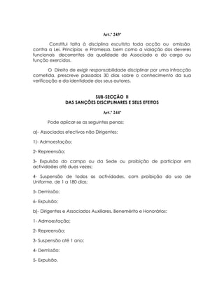 Art.º 243º

       Constitui falta à disciplina escutista toda acção ou omissão
contra a Lei, Princípios e Promessa, bem como a violação dos deveres
funcionais decorrentes da qualidade de Associado e do cargo ou
função exercidos.

        O Direito de exigir responsabilidade disciplinar por uma infracção
cometida, prescreve passados 30 dias sobre o conhecimento da sua
verificação e da identidade dos seus autores.


                            SUB-SECÇÃO II
                 DAS SANÇÕES DISCIPLINARES E SEUS EFEITOS

                                 Art.º 244º

       Pode aplicar-se as seguintes penas:

a)- Associados efectivos não Dirigentes:

1)- Admoestação;

2- Repreensão;

3- Expulsão do campo ou da Sede ou proibição de participar em
actividades até duas vezes;

4- Suspensão de todas as actividades, com proibição do uso de
Uniforme, de 1 a 180 dias;

5- Demissão;

6- Expulsão;

b)- Dirigentes e Associados Auxiliares, Benemérito e Honorários:

1- Admoestação;

2- Repreensão;

3- Suspensão até 1 ano;

4- Demissão;

5- Expulsão.
 