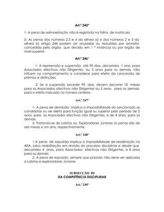 Art.º 245º

1- A pena de admoestação não é registada na folha de matrícula.

2- As penas dos números 2,3 e 4 da alínea a) e dos números 2 e 3 da
alínea b) artigo 244 podem ser anuladas ou reduzidas por amnistia
concedida pelo órgão que decidiu em 1 ª instância ou por órgão de
nível superior.

                               Art.º 246º

       1- A repreensão e suspensão até 90 dias, decorridos 1 ano, para
Associados efectivos não Dirigentes, ou 3 anos para os demais, não
influem no comportamento a considerar para efeito da concessão de
prémios e distinções.

       2- Se a suspensão exceder 90 dias, devem decorrer 18 meses
para os Associados afectivos não Dirigentes ou 5 anos, para os demais,
para o efeito indicado no número anterior.

                               Art.º 247º

      1- A pena de demissão implica a impossibilidade do sancionado se
candidatar ou ser eleito para função igual ou superior pelo período de 2
anos, para os Associados efectivos não Dirigentes, e de 4 anos para os
demais.
      2- Tratando-se de Lobitos ou Exploradores Júniores as penas são de
seis meses e um ano, respectivamente.

                               Art.º 248º

     1-A pena de expulsão implica a impossibilidade de readimição na
AEA, salvo reabilitação em revisão do processo disciplinar e desde que
decorridos 4 anos, para Associados efectivos não Dirigentes, e 8 anos
para os demais;
     2- A pena de expulsão, sempre que possível, não deve ser aplicada
a Lobitos e exploradores Júniores


                          SUBSECÇÃO III
                     DA COMPETÊNCIA DISCIPLINAR

                               Art.º 249º
 