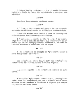O Guia de Alcateia ou de Grupo, o Guia de Bando, Patrulha ou
Equipa e o Chefe de Equipa têm competência, unicamente, para
admoestar.

                              Art.º 250º

      Só o Chefe de campo pode expulsar do campo.

                              Art.º 251º

      1- O Chefe de Unidade pode, no âmbito da Unidade, admoestar
repreender, proibir a participação em actividades e expulsar da Sede.

        2- O Chefe Adjunto (salvo substitua o chefe de Unidade) e os
Instrutores apenas tem competência para admoestar.

        3- A aplicação das medidas previstas no número 1, do presente
artigo, bem como a discussão dos factos que fundamentam, devem
sempre que tal for pedagogicamente aconselhável, ser feito em
Conselho de Honra ou Conselho de Chefe de Equipa.

                              Art.º 252º

       É da competência da Direcção de Agrupamento aplicar as
penas de suspensão e de demissão.

                              Art.º 253º

      É da competência exclusiva da Junta de Núcleo, Junta Regional e
Junta Central a aplicação da pena de demissão a Dirigentes.

                              Art.º 254º

       A pena de expulsão é da competência exclusiva da Junta
Central.

                              Art.º 255º

        A Direcção de Agrupamento, Junta de Núcleo, Junta Regional e
Junta Central são competentes para, em 1ª instância aplicar sanção
disciplinar aos seus Membros e aos Escutas e Dirigentes que exerçam
funções no seu âmbito ou serviço.

                              Art.º 256º
 