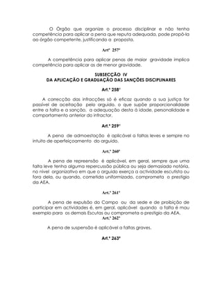 O Órgão que organize o processo disciplinar e não tenha
competência para aplicar a pena que reputa adequada, pode propô-la
ao órgão competente, justificando a proposta.

                               Artº 257º

     A competência para aplicar penas de maior gravidade implica
competência para aplicar as de menor gravidade.

                        SUBSECÇÃO IV
      DA APLICAÇÃO E GRADUAÇÃO DAS SANÇÕES DISCIPLINARES

                               Art.º 258º

    A correcção das infracções só é eficaz quando a sua justiça for
passível de aceitação pelo arguido, o que supõe proporcionalidade
entre a falta e a sanção, a adequação desta á idade, personalidade e
comportamento anterior do infractor.

                               Art.º 259º

        A pena de admoestação é aplicável a faltas leves e sempre no
intuito de aperfeiçoamento do arguido.

                               Art.º 260º

        A pena de repreensão é aplicável, em geral, sempre que uma
falta leve tenha alguma repercussão pública ou seja demasiado notória,
no nível organizativo em que o arguido exerça a actividade escutista ou
fora dela, ou quando, cometida uniformizado, comprometa o prestigio
da AEA.

                               Art.º 261º

        A pena de expulsão do Campo ou da sede e de proibição de
participar em actividades é, em geral, aplicável quando a falta é mau
exemplo para os demais Escutas ou comprometa o prestigio da AEA.
                               Art.º 262º

      A pena de suspensão é aplicável a faltas graves.

                               Art.º 263º
 