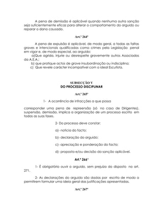 A pena de demissão é aplicável quando nenhuma outra sanção
seja suficientemente eficaz para alterar o comportamento do arguido ou
reparar o dano causado.

                                Art.º 264º

       A pena de expulsão é aplicável, de modo geral, a todas as faltas
graves e intencionais qualificadas como crimes pela Legislação penal
em vigor e, de modo especial, ao arguido:
     a)Que agrida, injurie ou desrespeite gravemente outros Associados
da A.E.A.;
    b) que pratique actos de grave insubordinação ou indisciplina;
    c) Que revele carácter incompatível com o ideal Escutista.



                            SUBSECÇÃO V
                       DO PROCESSO DISCIPLINAR

                                Art.º 265º

            1- A ocorrência de infracções a que possa

corresponder uma pena de repreensão (só no caso de Dirigentes),
suspensão, demissão, implica a organização de um processo escrito em
todas as suas fases.

                   2- Do processo deve constar:

                   a)- noticia do facto;

                   b)- declaração do arguido;

                   c)- apreciação e ponderação do facto;

                   d)- proposta e/ou decisão da sanção aplicável.

                                Art.º 266º

       1- É obrigatório ouvir o arguido, sem prejuízo do disposto no art.
271.

        2- As declarações do arguido são dadas por escrito de modo a
permitirem formular uma ideia geral das justificações apresentadas.

                                Art.º 267º
 